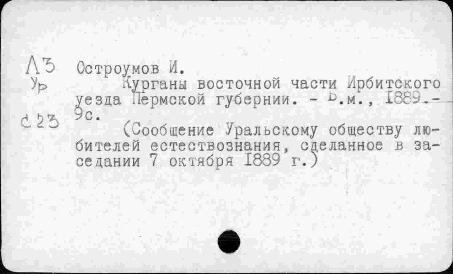 ﻿Остроумов И.
Курганы восточной части Ирбитского ^езда Пермской губернии. - ^.м., £869.-(Сообщение Уральскому обществу любителей естествознания, сделанное в заседании 7 октября 1889 г.)